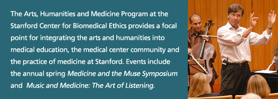 The Arts, Humanities and Medicine Program at the Stanford Center for Biomedical Ethics provides a focal point for integrating the arts and humanities into medical education, the medical center community and the practice of medicine at Stanford. Events include the annual spring Medicine and the Muse Symposium and  Music and Medicine: The Art of Listening.