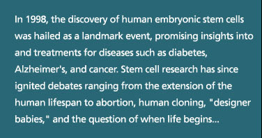 In 1998, the discovery of human embryonic stem cells was hailed as a landmark event, promising insights into and treatments for diseases such as diabetes, Alzheimer's, and cancer. Stem cell research has since ignited debates ranging from the extension of the human lifespan to abortion, human cloning, "designer babies," and the question of when life begins...