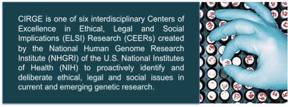 CIRGE is one of four interdisciplinary Centers of Excellence in Ethical, Legal, and Social Implications (ELSI) research created by the National Human Genome Research Institute of the U.S. National Institutes of Health, to proactively identify and 
deliberate ethical, legal, and social issues in current and emerging genetic research. 